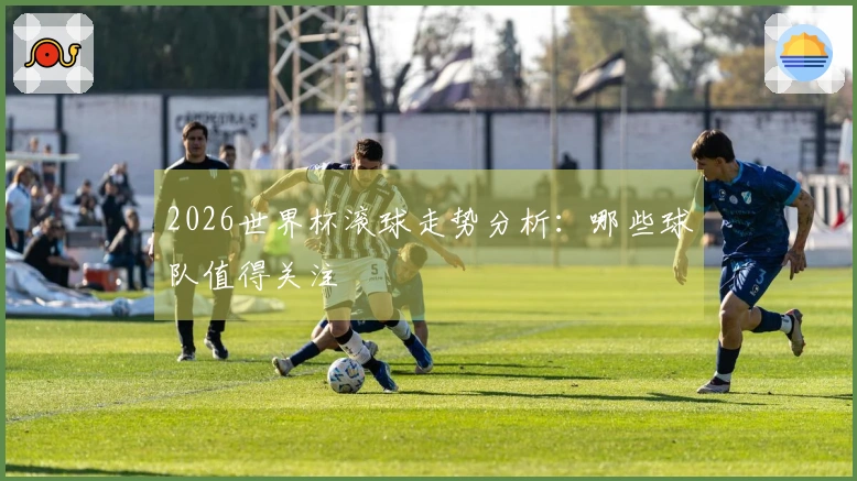 2026世界杯滚球走势分析：哪些球队值得关注